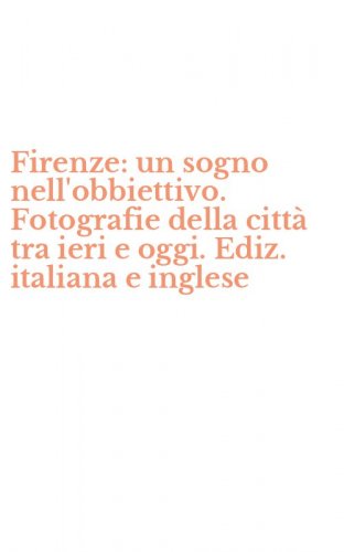 Firenze: un sogno nell'obbiettivo. Fotografie della citt&agrave; tra ieri e oggi. Ediz. italiana e inglese