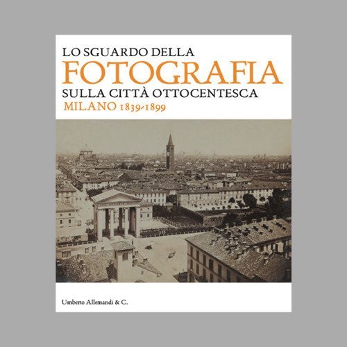 Lo sguardo della fotografia sulla citt&agrave; ottocentesca. Milano 1839-1899