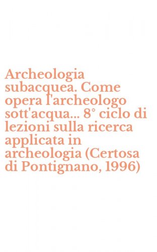 Archeologia subacquea. Come opera l'archeologo sott'acqua... 8&deg; ciclo di lezioni sulla ricerca applicata in archeologia (Certosa di Pontignano, 1996)