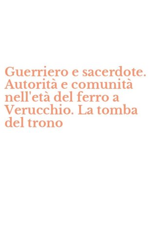 Guerriero e sacerdote. Autorit&agrave; e comunit&agrave; nell'et&agrave; del ferro a Verucchio. La tomba del trono