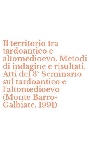 Il territorio tra tardoantico e altomedioevo. Metodi di indagine e risultati. Atti del 3&deg; Seminario sul tardoantico e l'altomedioevo (Monte Barro-Galbiate, 1991)