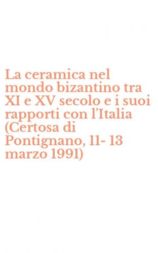 La ceramica nel mondo bizantino tra XI e XV secolo e i suoi rapporti con l'Italia (Certosa di Pontignano, 11-13 marzo 1991)
