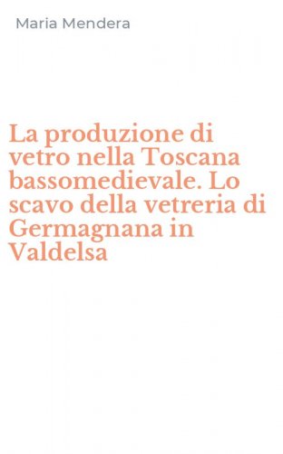 La produzione di vetro nella Toscana bassomedievale. Lo scavo della vetreria di Germagnana in Valdelsa