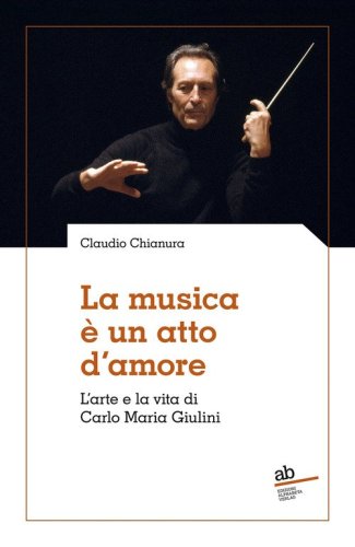 La musica &egrave; un atto d'amore. L'arte e la vita di Carlo Maria Giulini