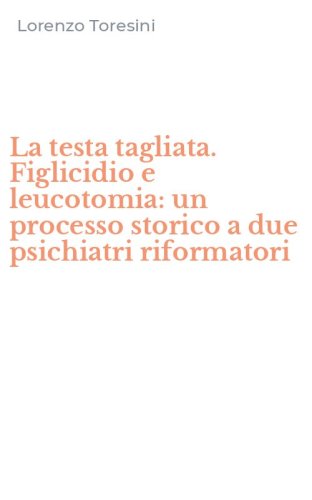 La testa tagliata. Figlicidio e leucotomia: un processo storico a due psichiatri riformatori