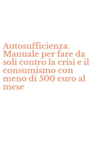 Autosufficienza. Manuale per fare da soli contro la crisi e il consumismo con meno di 500 euro al mese