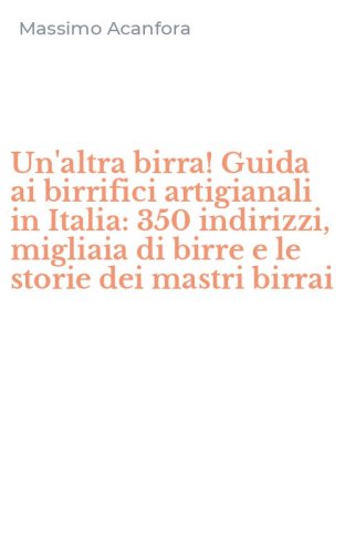 Un'altra birra! Guida ai birrifici artigianali in Italia: 350 indirizzi, migliaia di birre e le storie dei mastri birrai