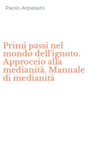 Primi passi nel mondo dell'ignoto. Approccio alla medianit&agrave;. Manuale di medianit&agrave;