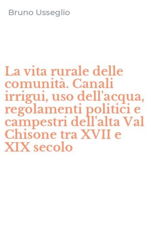 La vita rurale delle comunit&agrave;. Canali irrigui, uso dell'acqua, regolamenti politici e campestri dell'alta Val Chisone tra XVII e XIX secolo