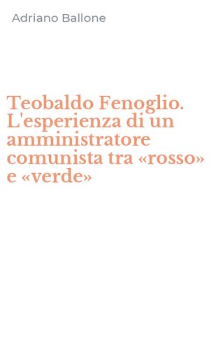 Teobaldo Fenoglio. L'esperienza di un amministratore comunista tra &laquo;rosso&raquo; e &laquo;verde&raquo;