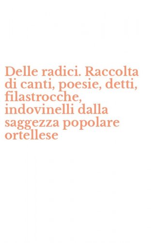 Delle radici. Raccolta di canti, poesie, detti, filastrocche, indovinelli dalla saggezza popolare ortellese