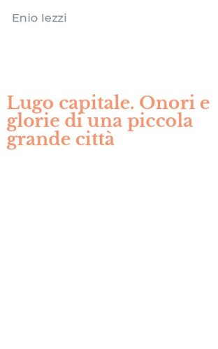 Lugo capitale. Onori e glorie di una piccola grande citt&agrave;