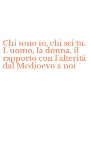 Chi sono io, chi sei tu. L'uomo, la donna, il rapporto con l'alterit&agrave; dal Medioevo a noi