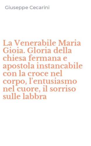 La Venerabile Maria Gioia. Gloria della chiesa fermana e apostola instancabile con la croce nel corpo, l'entusiasmo nel cuore, il sorriso sulle labbra