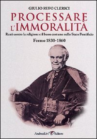 Processare l'immoralit&agrave;. Reati contro la religione e il buon costume nello Stato Pontificio. Fermo 1830-1860