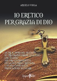 Io eretico per grazia di Dio. Oltre il muro del silenzio su tre grandi errori teologici che stanno ancora a fondamento della dottrina cristiana e di una fuorviante predicazione secolare