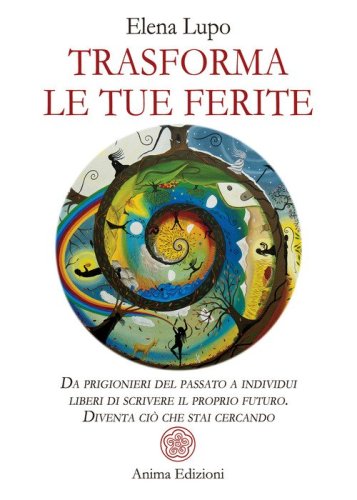 Trasforma le tue ferite. Da prigionieri del passato a individui liberi di scrivere il proprio futuro. Diventa ci&ograve; che stai cercando