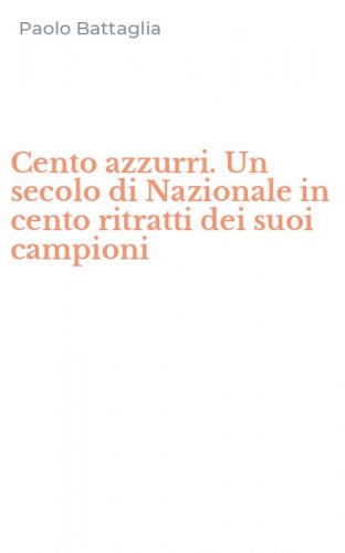 Cento azzurri. Un secolo di Nazionale in cento ritratti dei suoi campioni