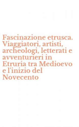 Fascinazione etrusca. Viaggiatori, artisti, archeologi, letterati e avventurieri in Etruria tra Medioevo e l'inizio del Novecento