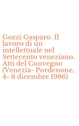 Gozzi Gasparo. Il lavoro di un intellettuale nel Settecento veneziano. Atti del Convegno (Venezia-Pordenone, 4-6 dicembre 1986)