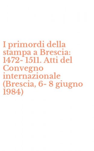I primordi della stampa a Brescia: 1472-1511. Atti del Convegno internazionale (Brescia, 6-8 giugno 1984)