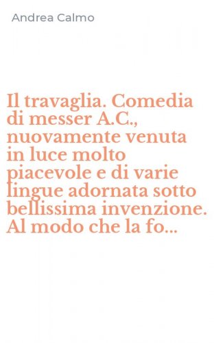 Il travaglia. Comedia di messer A.C., nuovamente venuta in luce molto piacevole e di varie lingue adornata sotto bellissima invenzione. Al modo che la fo...