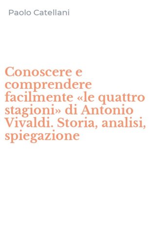 Conoscere e comprendere facilmente &laquo;le quattro stagioni&raquo; di Antonio Vivaldi. Storia, analisi, spiegazione