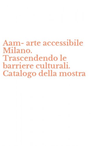 Aam-arte accessibile Milano. Trascendendo le barriere culturali. Catalogo della mostra