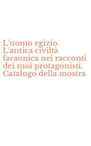 L'uomo egizio. L'antica civilt&agrave; faraonica nei racconti dei suoi protagonisti. Catalogo della mostra