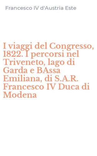I viaggi del Congresso, 1822. I percorsi nel Triveneto, lago di Garda e BAssa Emiliana, di S.A.R. Francesco IV Duca di Modena