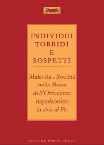 Individui torbidi e sospetti. Malavita e societ&agrave; nella Bassa dell'Ottocento napoleonico in riva al Po - NAPOLEONICO IN RIVA AL PO