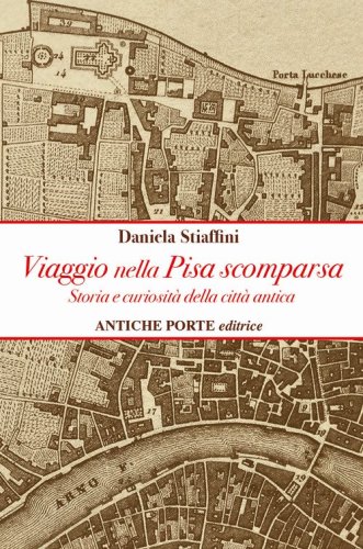 Viaggio nella Pisa scomparsa. Storia e curiosit&agrave; della citt&agrave; antica