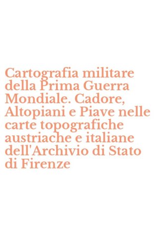 Cartografia militare della Prima Guerra Mondiale. Cadore, Altopiani e Piave nelle carte topografiche austriache e italiane dell'Archivio di Stato di Firenze