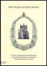 Maria regina del Santo Rosario. Le feste quinquennali del Rosario negli atti dell'archivio capitolare della cattedrale di Adria - DELL'ARCHIVIO CAPITOLARE DELLA CATTEDRALE DI ADRIA