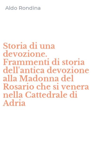 Storia di una devozione. Frammenti di storia dell'antica devozione alla Madonna del Rosario che si venera nella Cattedrale di Adria