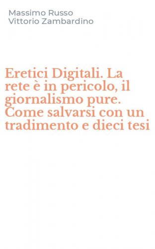 Eretici Digitali. La rete &egrave; in pericolo, il giornalismo pure. Come salvarsi con un tradimento e dieci tesi
