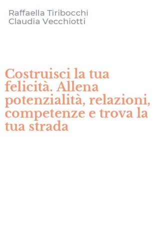 Costruisci la tua felicit&agrave;. Allena potenzialit&agrave;, relazioni, competenze e trova la tua strada