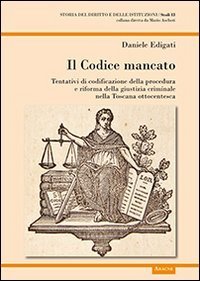 Il codice mancato. Tentativi di codificazione della procedura e riforma della giustizia criminale nelle Toscana ottocentesca - GIUSTIZIA CRIMINALE NELLE TOSCANA OTTOCENTESCA (IL)