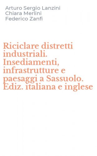 Riciclare distretti industriali. Insediamenti, infrastrutture e paesaggi a Sassuolo. Ediz. italiana e inglese