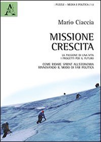 Missione crescita. La passione di una vita. I progetti per il futuro. Come ridare sprint all'economia rinnovando il modo di far politica