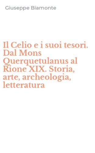 Il Celio e i suoi tesori. Dal Mons Querquetulanus al Rione XIX. Storia, arte, archeologia, letteratura
