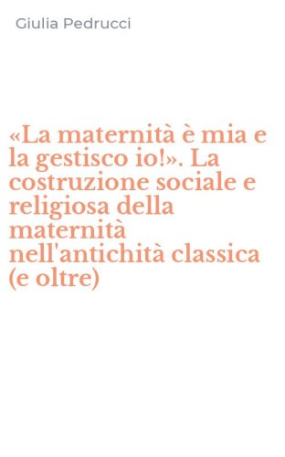 &laquo;La maternit&agrave; &egrave; mia e la gestisco io!&raquo;. La costruzione sociale e religiosa della maternit&agrave; nell'antichit&agrave; classica (e oltre)