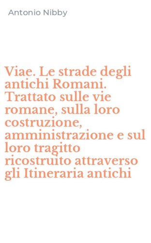 Viae. Le strade degli antichi Romani. Trattato sulle vie romane, sulla loro costruzione, amministrazione e sul loro tragitto ricostruito attraverso gli Itineraria antichi