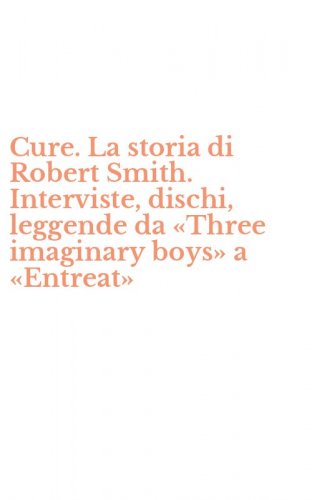 Cure. La storia di Robert Smith. Interviste, dischi, leggende da &laquo;Three imaginary boys&raquo; a &laquo;Entreat&raquo;