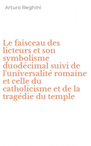 Le faisceau des licteurs et son symbolisme duod&eacute;cimal suivi de l'universalit&eacute; romaine et celle du catholicisme et de la trag&eacute;die du temple