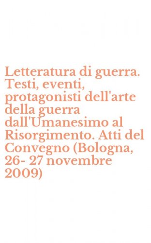 Letteratura di guerra. Testi, eventi, protagonisti dell'arte della guerra dall'Umanesimo al Risorgimento. Atti del Convegno (Bologna, 26-27 novembre 2009)