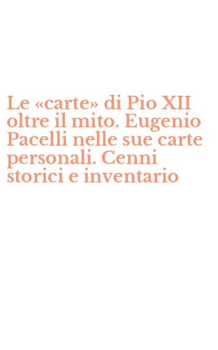 Le &laquo;carte&raquo; di Pio XII oltre il mito. Eugenio Pacelli nelle sue carte personali. Cenni storici e inventario