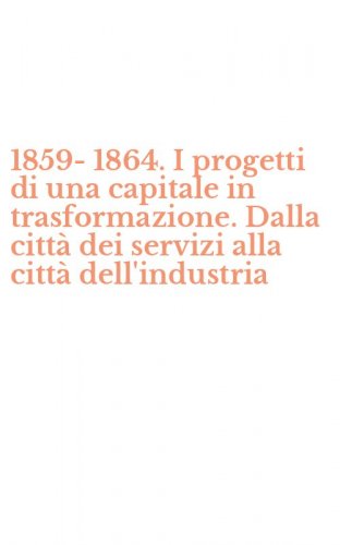 1859-1864. I progetti di una capitale in trasformazione. Dalla citt&agrave; dei servizi alla citt&agrave; dell'industria