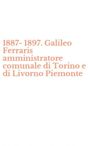 1887-1897. Galileo Ferraris amministratore comunale di Torino e di Livorno Piemonte