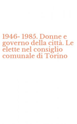 1946-1985. Donne e governo della citt&agrave;. Le elette nel consiglio comunale di Torino